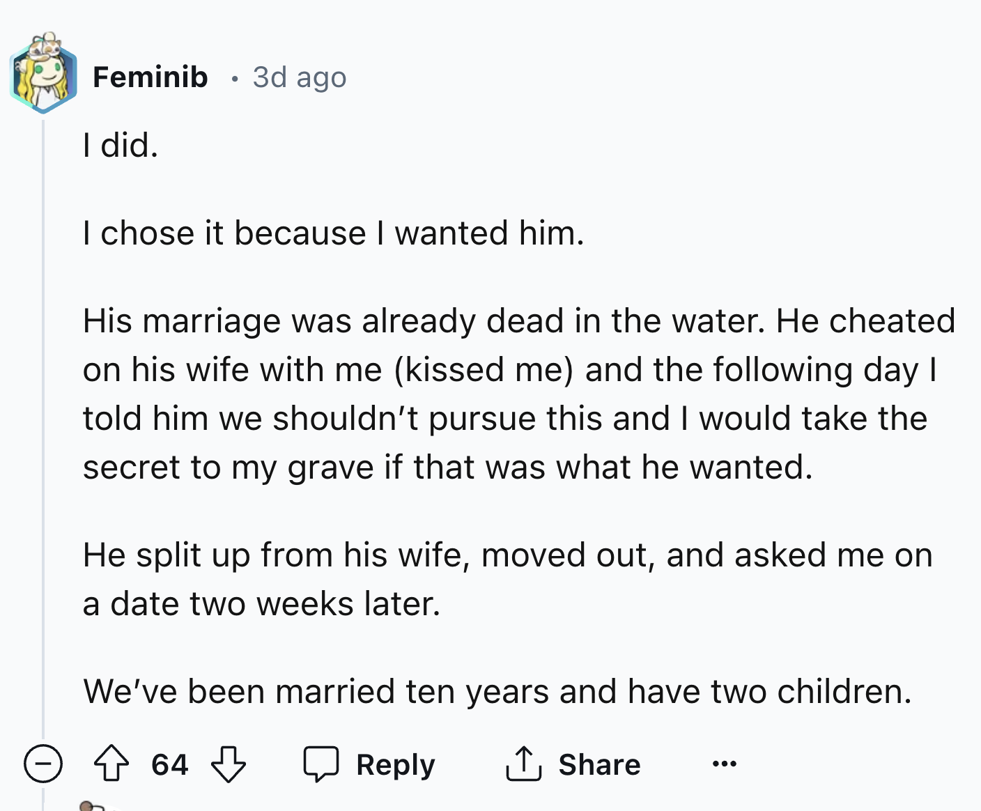 screenshot - Feminib 3d ago I did. I chose it because I wanted him. His marriage was already dead in the water. He cheated on his wife with me kissed me and the ing day I told him we shouldn't pursue this and I would take the secret to my grave if that wa